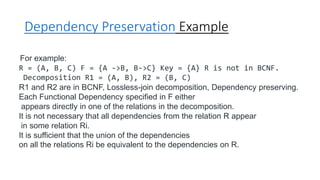Dependency Preservation Example
For example:
R = (A, B, C) F = {A ->B, B->C} Key = {A} R is not in BCNF.
Decomposition R1 = (A, B), R2 = (B, C)
R1 and R2 are in BCNF, Lossless-join decomposition, Dependency preserving.
Each Functional Dependency specified in F either
appears directly in one of the relations in the decomposition.
It is not necessary that all dependencies from the relation R appear
in some relation Ri.
It is sufficient that the union of the dependencies
on all the relations Ri be equivalent to the dependencies on R.
 