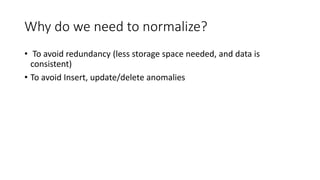 Why do we need to normalize?
• To avoid redundancy (less storage space needed, and data is
consistent)
• To avoid Insert, update/delete anomalies
 