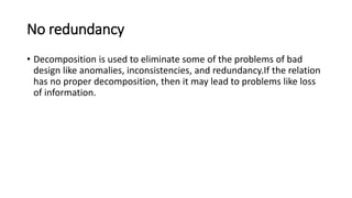 No redundancy
• Decomposition is used to eliminate some of the problems of bad
design like anomalies, inconsistencies, and redundancy.If the relation
has no proper decomposition, then it may lead to problems like loss
of information.
 