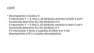 cont
• Decomposition is lossless if:
X intersection Y -> X, that is: all attributes common to both X and Y
functionally determine ALL the attributes in X.
X intersection Y -> Y, that is: all attributes common to both X and Y
functionally determine ALL the attributes in Y
If X intersection Y forms a superkey of either X or Y, the
decomposition of R is a lossless decomposition.
 