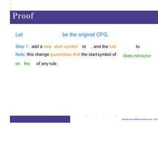 Proof
Chomsky and Greibach Normal Forms – p.7/2
Let be the original CFG.
to
does not occur
Step 1: add a new start symbol to , and the rule
Note: this change guarantees that the startsymbol of
on the of any rule
 