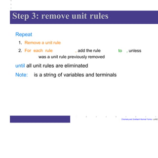 Step 3: remove unit rules
Chomsky and Greibach Normal Forms – p.9/2
Repeat
1. Remove a unit rule
2. For each rule , add the rule to , unless
was a unit rule previously removed
until all unit rules are eliminated
Note: is a string of variables and terminals
 