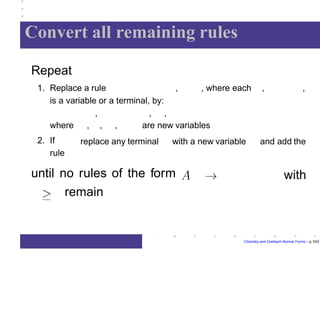 Convert all remaining rules
Repeat
, , where each , ,1. Replace a rule
is a variable or a terminal, by:
, , ,
are new variables
replace any terminal with a new variable and add the
where , , ,
2. If
rule
withuntil no rules of the form
remain
Chomsky and Greibach Normal Forms – p.10/2
 