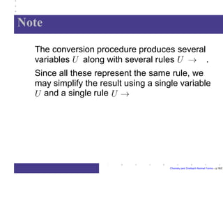 Note
The conversion procedure produces several
variables along with several rules .
Since all these represent the same rule, we
may simplify the result using a single variable
and a single rule
Chomsky and Greibach Normal Forms – p.16/2
 