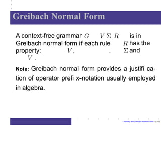 Greibach Normal Form
is in
has the
and
A context-free grammar
Greibach normal form if each rule
property: , ,
.
Chomsky and Greibach Normal Forms – p.17/2
Note: Greibach normal form provides a justifi ca-
tion of operator prefi x-notation usually employed
in algebra.
 