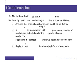 Construction
Chomsky and Greibach Normal Forms – p.19/2
so that if1. Modify the rules in
2. Starting with and proceeding to
then
this is done as follows:
(a) Assume that productions have been modifi ed so that for
,
(b) If
only if
is a production with , generate a new set of
the rhs of eachproductions substituting for the
production
times we obtain rules of the form(c) Repeating (b) at most
,
(d) Replace rules by removing left-recursive rules
 