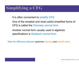 Simplifying a CFG
Chomsky and Greibach Normal Forms – p.2/2
It is often convenient to simplify CFG
One of the simplest and most useful simplified forms of
CFG is called the Chomsky normal form
Another normal form usually used in algebraic
specifications is Greibach normal form
Note the difference between grammar cleaning and simplifi cation
 