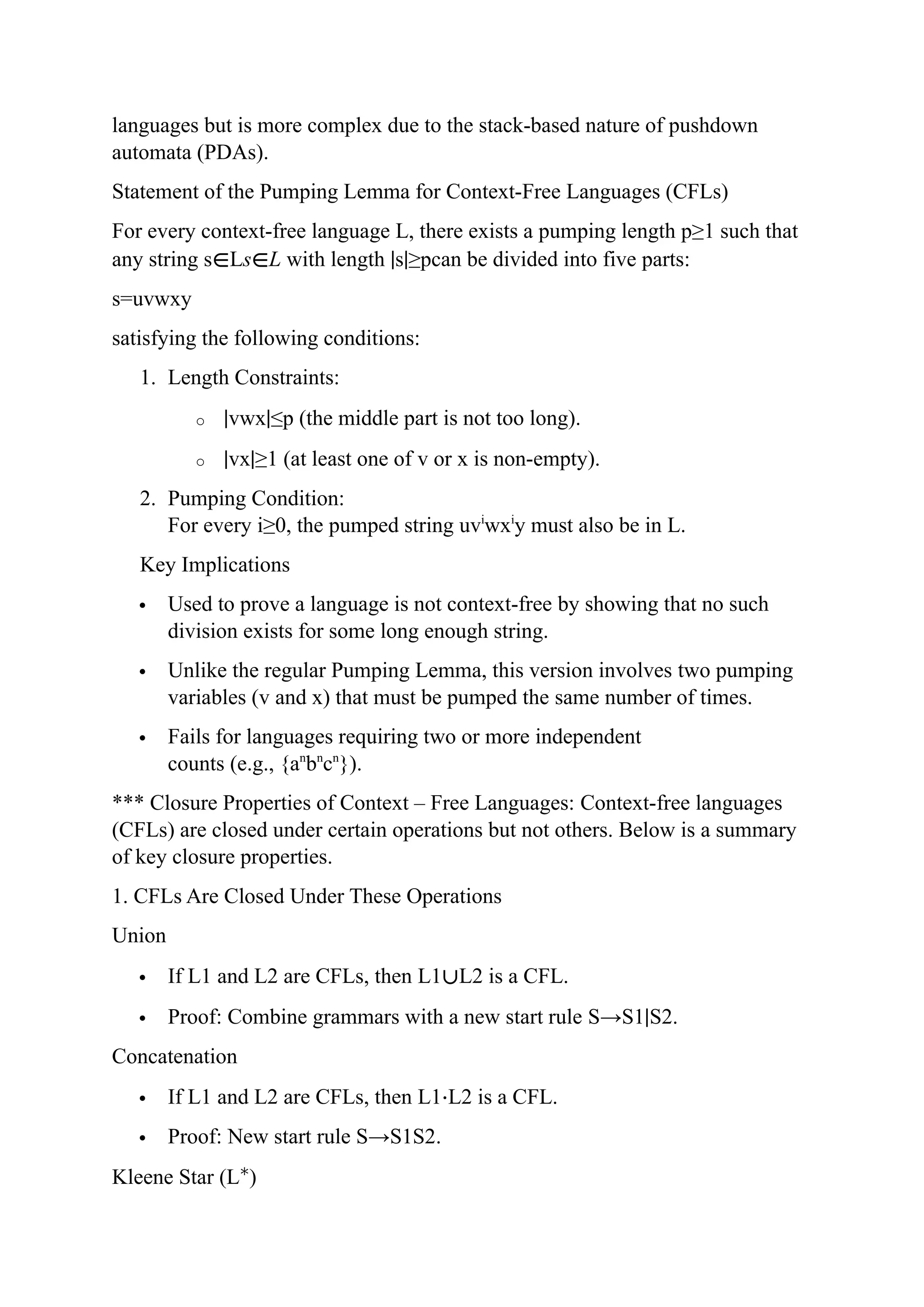 languages but is more complex due to the stack-based nature of pushdown
automata (PDAs).
Statement of the Pumping Lemma for Context-Free Languages (CFLs)
For every context-free language L, there exists a pumping length p≥1 such that
any string s∈Ls∈L with length ∣s∣≥pcan be divided into five parts:
s=uvwxy
satisfying the following conditions:
1. Length Constraints:
o ∣vwx∣≤p (the middle part is not too long).
o ∣vx∣≥1 (at least one of v or x is non-empty).
2. Pumping Condition:
For every i≥0, the pumped string uvi
wxi
y must also be in L.
Key Implications
 Used to prove a language is not context-free by showing that no such
division exists for some long enough string.
 Unlike the regular Pumping Lemma, this version involves two pumping
variables (v and x) that must be pumped the same number of times.
 Fails for languages requiring two or more independent
counts (e.g., {an
bn
cn
}).
*** Closure Properties of Context – Free Languages: Context-free languages
(CFLs) are closed under certain operations but not others. Below is a summary
of key closure properties.
1. CFLs Are Closed Under These Operations
Union
 If L1 and L2 are CFLs, then L1∪L2 is a CFL.
 Proof: Combine grammars with a new start rule S→S1∣S2.
Concatenation
 If L1 and L2 are CFLs, then L1⋅L2 is a CFL.
 Proof: New start rule S→S1S2.
Kleene Star (L∗
)
 
