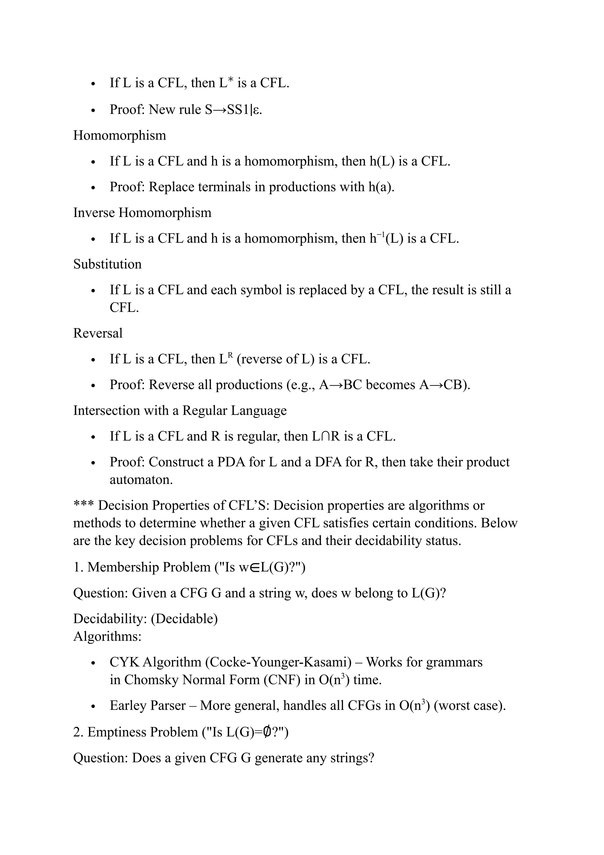  If L is a CFL, then L∗
is a CFL.
 Proof: New rule S→SS1∣ε.
Homomorphism
 If L is a CFL and h is a homomorphism, then h(L) is a CFL.
 Proof: Replace terminals in productions with h(a).
Inverse Homomorphism
 If L is a CFL and h is a homomorphism, then h−1
(L) is a CFL.
Substitution
 If L is a CFL and each symbol is replaced by a CFL, the result is still a
CFL.
Reversal
 If L is a CFL, then LR
(reverse of L) is a CFL.
 Proof: Reverse all productions (e.g., A→BC becomes A→CB).
Intersection with a Regular Language
 If L is a CFL and R is regular, then L∩R is a CFL.
 Proof: Construct a PDA for L and a DFA for R, then take their product
automaton.
*** Decision Properties of CFL’S: Decision properties are algorithms or
methods to determine whether a given CFL satisfies certain conditions. Below
are the key decision problems for CFLs and their decidability status.
1. Membership Problem ("Is w∈L(G)?")
Question: Given a CFG G and a string w, does w belong to L(G)?
Decidability: (Decidable)
Algorithms:
 CYK Algorithm (Cocke-Younger-Kasami) – Works for grammars
in Chomsky Normal Form (CNF) in O(n3
) time.
 Earley Parser – More general, handles all CFGs in O(n3
) (worst case).
2. Emptiness Problem ("Is L(G)=∅?")
Question: Does a given CFG G generate any strings?
 