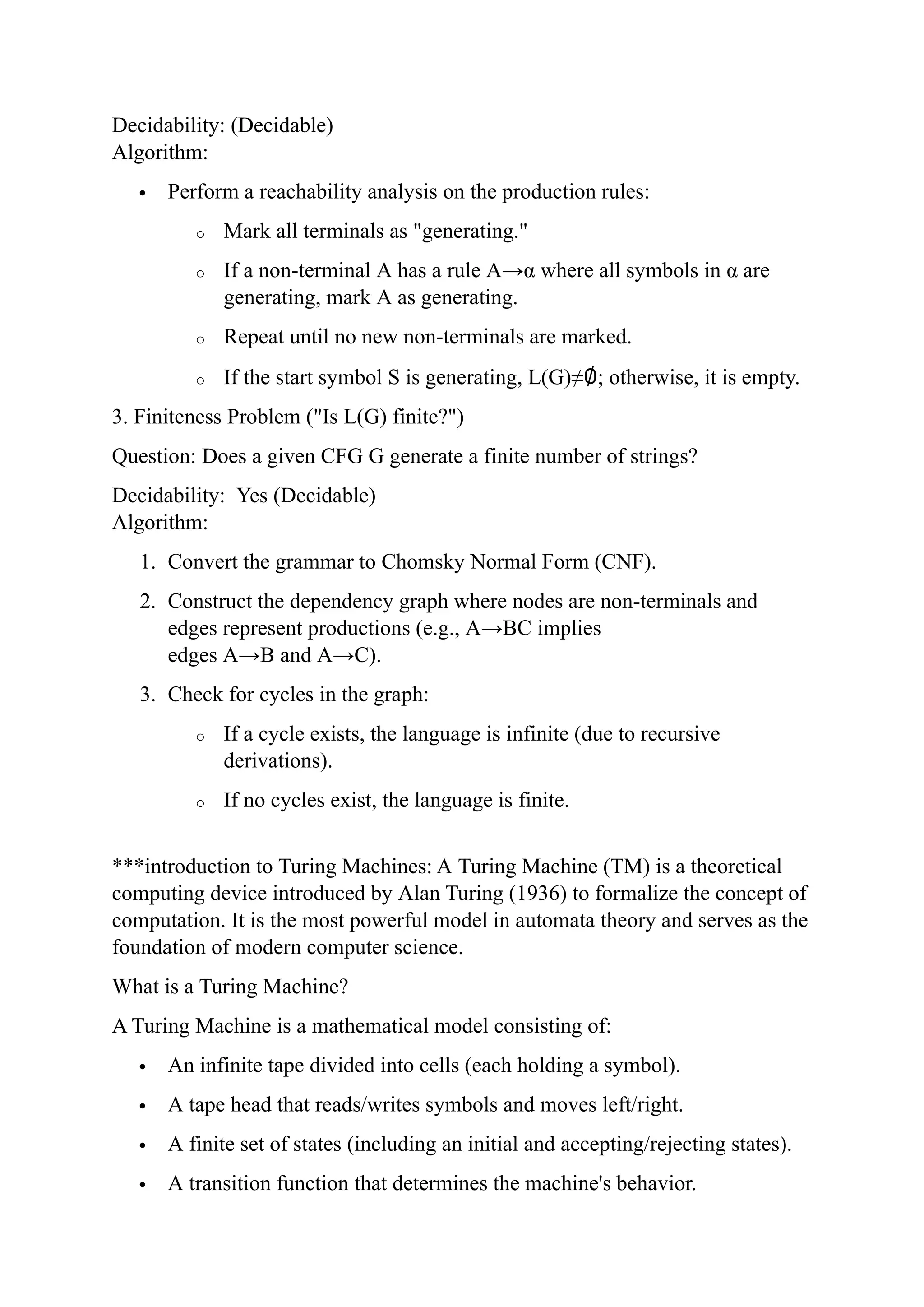 Decidability: (Decidable)
Algorithm:
 Perform a reachability analysis on the production rules:
o Mark all terminals as "generating."
o If a non-terminal A has a rule A→α where all symbols in α are
generating, mark A as generating.
o Repeat until no new non-terminals are marked.
o If the start symbol S is generating, L(G)≠∅; otherwise, it is empty.
3. Finiteness Problem ("Is L(G) finite?")
Question: Does a given CFG G generate a finite number of strings?
Decidability: Yes (Decidable)
Algorithm:
1. Convert the grammar to Chomsky Normal Form (CNF).
2. Construct the dependency graph where nodes are non-terminals and
edges represent productions (e.g., A→BC implies
edges A→B and A→C).
3. Check for cycles in the graph:
o If a cycle exists, the language is infinite (due to recursive
derivations).
o If no cycles exist, the language is finite.
***introduction to Turing Machines: A Turing Machine (TM) is a theoretical
computing device introduced by Alan Turing (1936) to formalize the concept of
computation. It is the most powerful model in automata theory and serves as the
foundation of modern computer science.
What is a Turing Machine?
A Turing Machine is a mathematical model consisting of:
 An infinite tape divided into cells (each holding a symbol).
 A tape head that reads/writes symbols and moves left/right.
 A finite set of states (including an initial and accepting/rejecting states).
 A transition function that determines the machine's behavior.
 