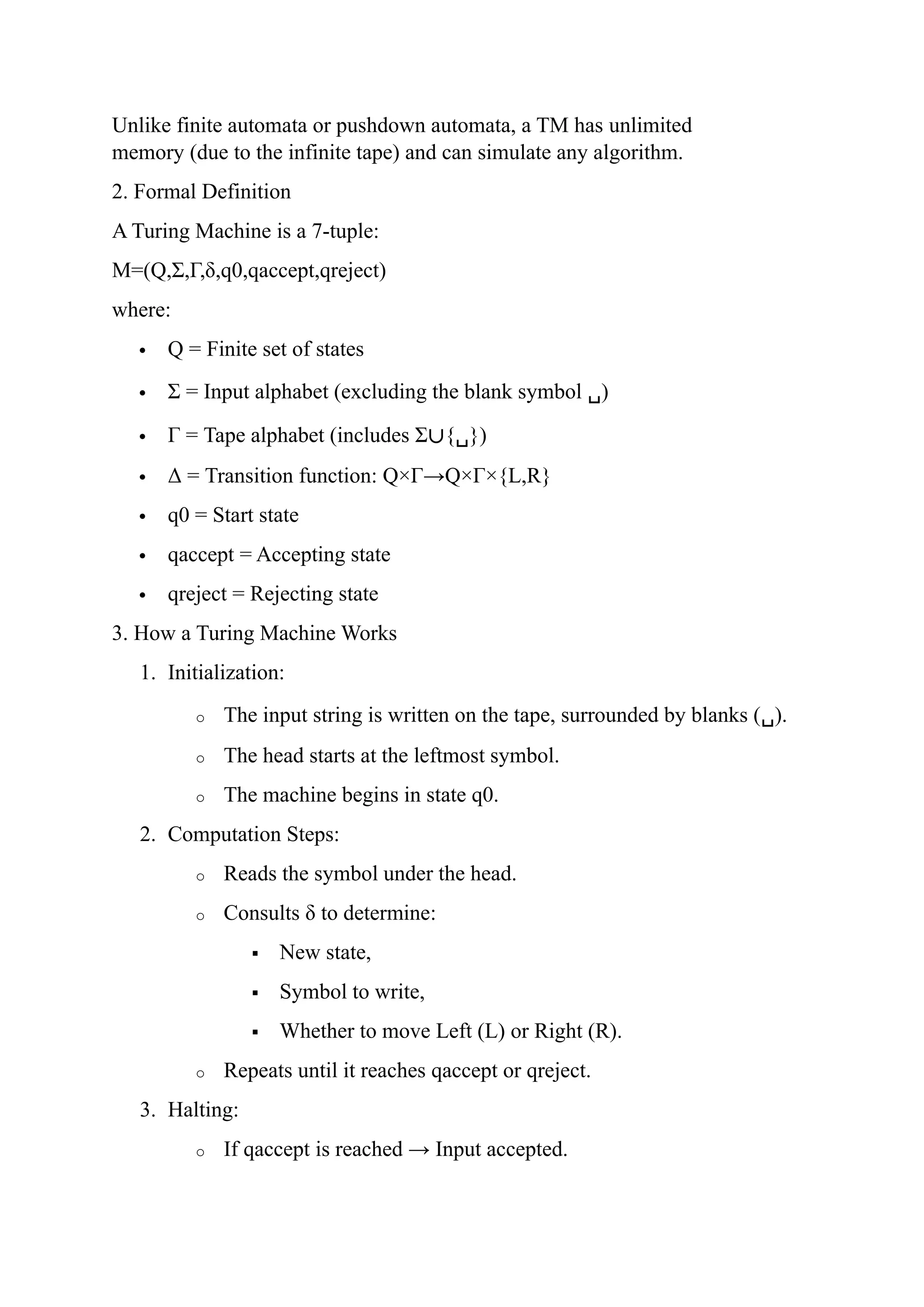 Unlike finite automata or pushdown automata, a TM has unlimited
memory (due to the infinite tape) and can simulate any algorithm.
2. Formal Definition
A Turing Machine is a 7-tuple:
M=(Q,Σ,Γ,δ,q0,qaccept,qreject)
where:
 Q = Finite set of states
 Σ = Input alphabet (excluding the blank symbol ␣)
 Γ = Tape alphabet (includes Σ∪{␣})
 Δ = Transition function: Q×Γ→Q×Γ×{L,R}
 q0 = Start state
 qaccept = Accepting state
 qreject = Rejecting state
3. How a Turing Machine Works
1. Initialization:
o The input string is written on the tape, surrounded by blanks (␣).
o The head starts at the leftmost symbol.
o The machine begins in state q0.
2. Computation Steps:
o Reads the symbol under the head.
o Consults δ to determine:
 New state,
 Symbol to write,
 Whether to move Left (L) or Right (R).
o Repeats until it reaches qaccept or qreject.
3. Halting:
o If qaccept is reached → Input accepted.
 