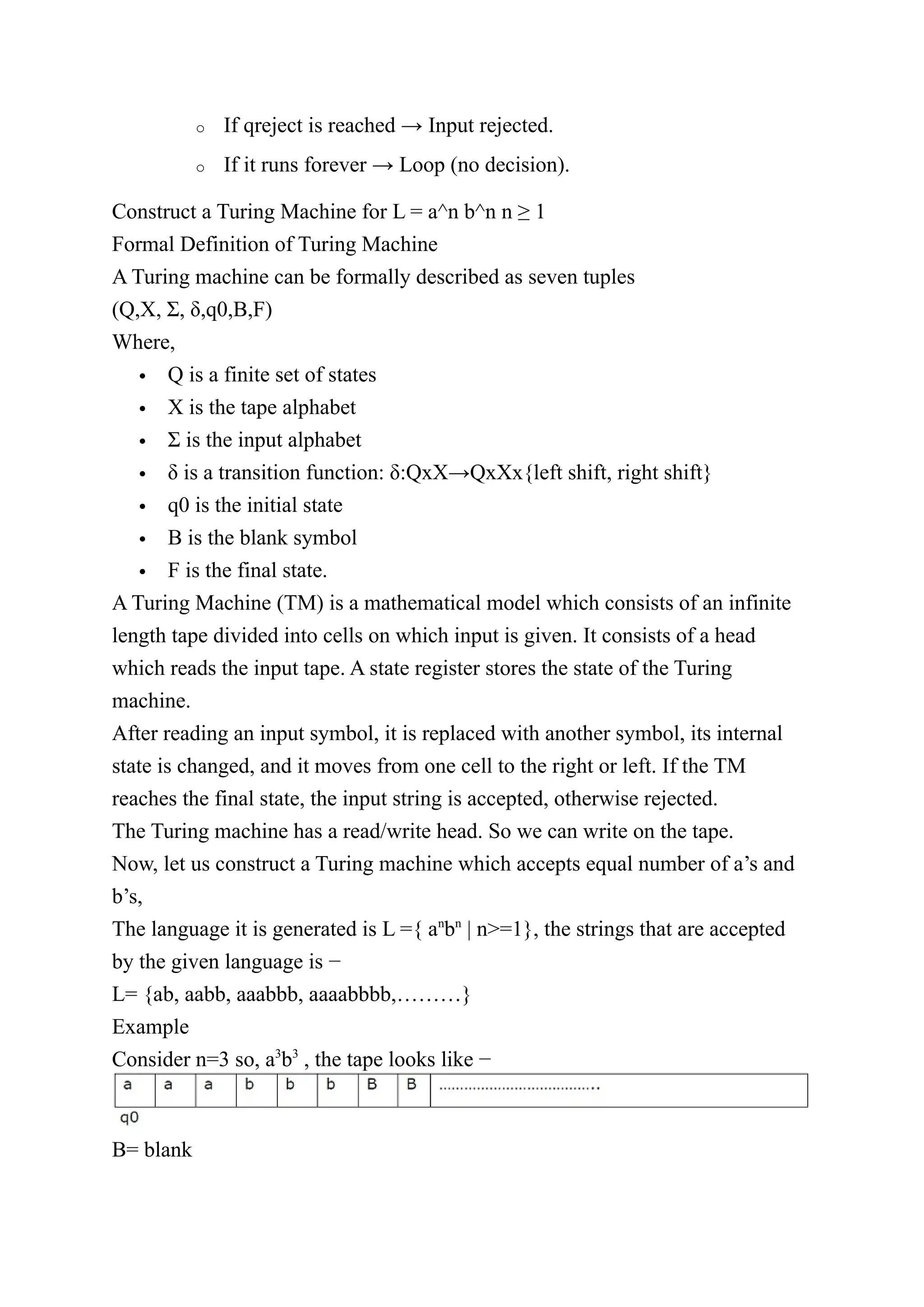 o If qreject is reached → Input rejected.
o If it runs forever → Loop (no decision).
Construct a Turing Machine for L = a^n b^n n ≥ 1
Formal Definition of Turing Machine
A Turing machine can be formally described as seven tuples
(Q,X, Σ, δ,q0,B,F)
Where,
 Q is a finite set of states
 X is the tape alphabet
 Σ is the input alphabet
 δ is a transition function: δ:QxX→QxXx{left shift, right shift}
 q0 is the initial state
 B is the blank symbol
 F is the final state.
A Turing Machine (TM) is a mathematical model which consists of an infinite
length tape divided into cells on which input is given. It consists of a head
which reads the input tape. A state register stores the state of the Turing
machine.
After reading an input symbol, it is replaced with another symbol, its internal
state is changed, and it moves from one cell to the right or left. If the TM
reaches the final state, the input string is accepted, otherwise rejected.
The Turing machine has a read/write head. So we can write on the tape.
Now, let us construct a Turing machine which accepts equal number of a’s and
b’s,
The language it is generated is L ={ an
bn
| n>=1}, the strings that are accepted
by the given language is −
L= {ab, aabb, aaabbb, aaaabbbb,………}
Example
Consider n=3 so, a3
b3
, the tape looks like −
B= blank
 