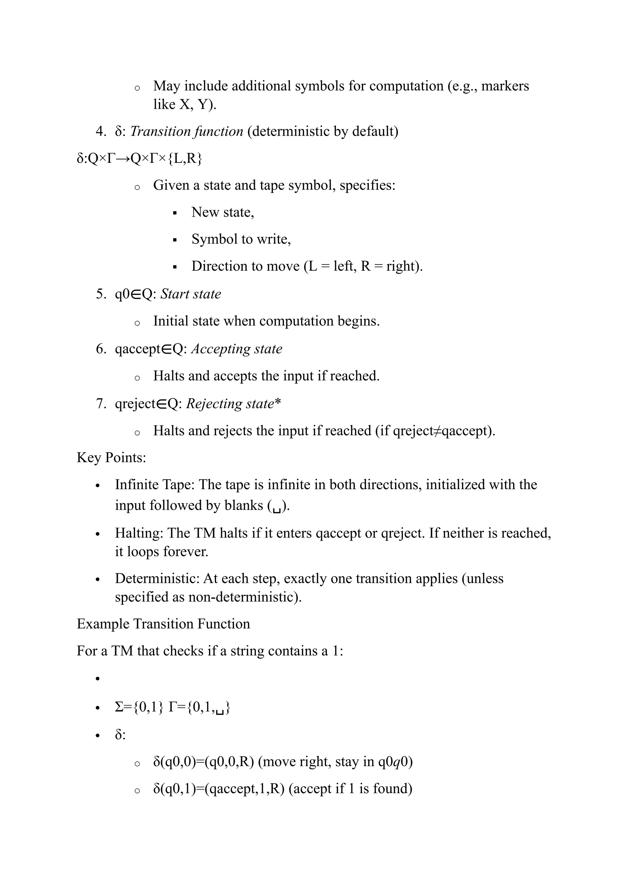o May include additional symbols for computation (e.g., markers
like X, Y).
4. δ: Transition function (deterministic by default)
δ:Q×Γ→Q×Γ×{L,R}
o Given a state and tape symbol, specifies:
 New state,
 Symbol to write,
 Direction to move (L = left, R = right).
5. q0∈Q: Start state
o Initial state when computation begins.
6. qaccept∈Q: Accepting state
o Halts and accepts the input if reached.
7. qreject∈Q: Rejecting state*
o Halts and rejects the input if reached (if qreject≠qaccept).
Key Points:
 Infinite Tape: The tape is infinite in both directions, initialized with the
input followed by blanks (␣).
 Halting: The TM halts if it enters qaccept or qreject. If neither is reached,
it loops forever.
 Deterministic: At each step, exactly one transition applies (unless
specified as non-deterministic).
Example Transition Function
For a TM that checks if a string contains a 1:

 Σ={0,1} Γ={0,1,␣}
 δ:
o δ(q0,0)=(q0,0,R) (move right, stay in q0q0)
o δ(q0,1)=(qaccept,1,R) (accept if 1 is found)
 