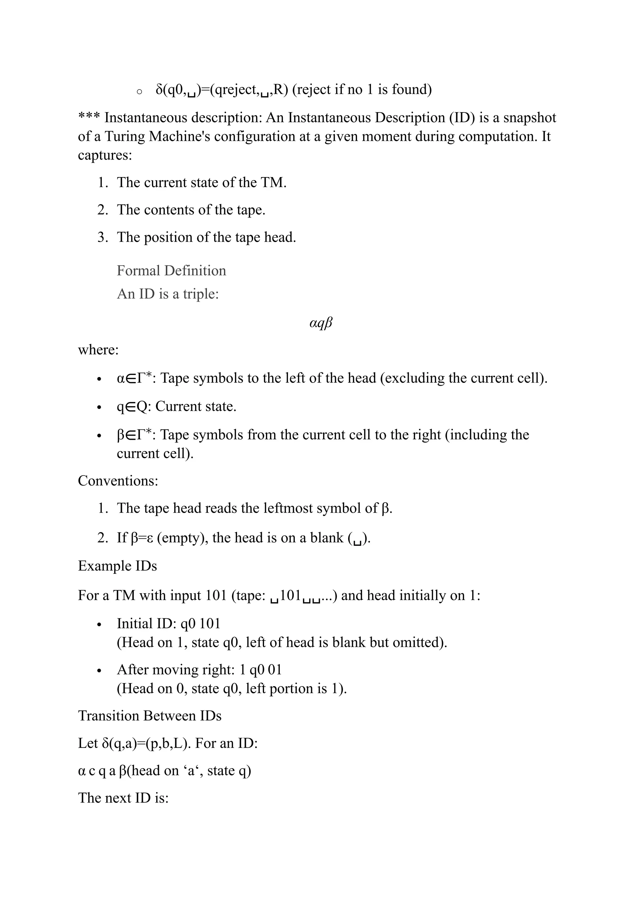 o δ(q0,␣)=(qreject,␣,R) (reject if no 1 is found)
*** Instantaneous description: An Instantaneous Description (ID) is a snapshot
of a Turing Machine's configuration at a given moment during computation. It
captures:
1. The current state of the TM.
2. The contents of the tape.
3. The position of the tape head.
Formal Definition
An ID is a triple:
αqβ
where:
 α∈Γ∗
: Tape symbols to the left of the head (excluding the current cell).
 q∈Q: Current state.
 β∈Γ∗
: Tape symbols from the current cell to the right (including the
current cell).
Conventions:
1. The tape head reads the leftmost symbol of β.
2. If β=ε (empty), the head is on a blank (␣).
Example IDs
For a TM with input 101 (tape: ␣101␣␣...) and head initially on 1:
 Initial ID: q0 101
(Head on 1, state q0, left of head is blank but omitted).
 After moving right: 1 q0 01
(Head on 0, state q0, left portion is 1).
Transition Between IDs
Let δ(q,a)=(p,b,L). For an ID:
α c q a β(head on ‘a‘, state q)
The next ID is:
 