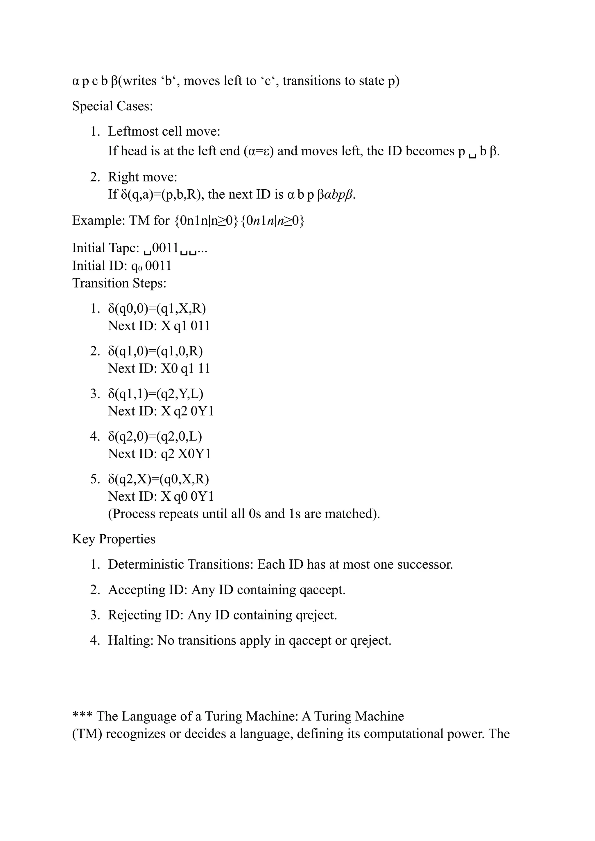 α p c b β(writes ‘b‘, moves left to ‘c‘, transitions to state p)
Special Cases:
1. Leftmost cell move:
If head is at the left end (α=ε) and moves left, the ID becomes p ␣ b β.
2. Right move:
If δ(q,a)=(p,b,R), the next ID is α b p βαbpβ.
Example: TM for {0n1n∣n≥0}{0n1n∣n≥0}
Initial Tape: ␣0011␣␣...
Initial ID: q0 0011
Transition Steps:
1. δ(q0,0)=(q1,X,R)
Next ID: X q1 011
2. δ(q1,0)=(q1,0,R)
Next ID: X0 q1 11
3. δ(q1,1)=(q2,Y,L)
Next ID: X q2 0Y1
4. δ(q2,0)=(q2,0,L)
Next ID: q2 X0Y1
5. δ(q2,X)=(q0,X,R)
Next ID: X q0 0Y1
(Process repeats until all 0s and 1s are matched).
Key Properties
1. Deterministic Transitions: Each ID has at most one successor.
2. Accepting ID: Any ID containing qaccept.
3. Rejecting ID: Any ID containing qreject.
4. Halting: No transitions apply in qaccept or qreject.
*** The Language of a Turing Machine: A Turing Machine
(TM) recognizes or decides a language, defining its computational power. The
 