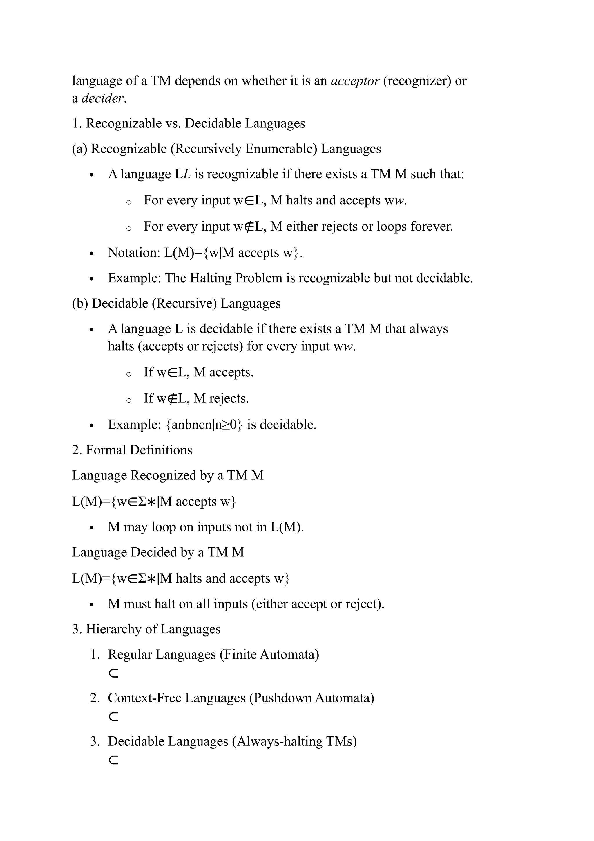 language of a TM depends on whether it is an acceptor (recognizer) or
a decider.
1. Recognizable vs. Decidable Languages
(a) Recognizable (Recursively Enumerable) Languages
 A language LL is recognizable if there exists a TM M such that:
o For every input w∈L, M halts and accepts ww.
o For every input w∉L, M either rejects or loops forever.
 Notation: L(M)={w∣M accepts w}.
 Example: The Halting Problem is recognizable but not decidable.
(b) Decidable (Recursive) Languages
 A language L is decidable if there exists a TM M that always
halts (accepts or rejects) for every input ww.
o If w∈L, M accepts.
o If w∉L, M rejects.
 Example: {anbncn∣n≥0} is decidable.
2. Formal Definitions
Language Recognized by a TM M
L(M)={w∈Σ∗∣M accepts w}
 M may loop on inputs not in L(M).
Language Decided by a TM M
L(M)={w∈Σ∗∣M halts and accepts w}
 M must halt on all inputs (either accept or reject).
3. Hierarchy of Languages
1. Regular Languages (Finite Automata)
⊂
2. Context-Free Languages (Pushdown Automata)
⊂
3. Decidable Languages (Always-halting TMs)
⊂
 