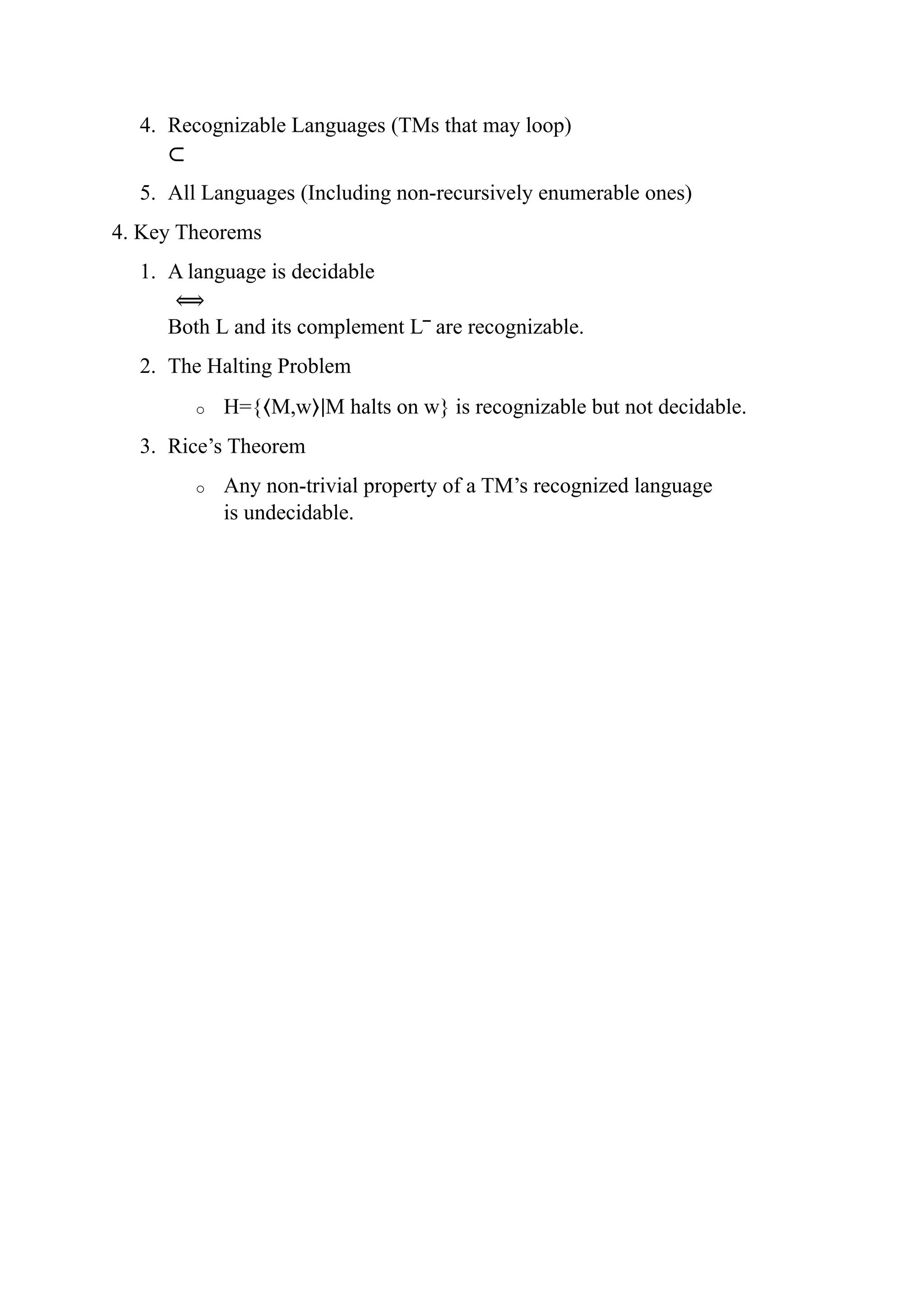 4. Recognizable Languages (TMs that may loop)
⊂
5. All Languages (Including non-recursively enumerable ones)
4. Key Theorems
1. A language is decidable
⟺
Both L and its complement L‾ are recognizable.
2. The Halting Problem
o H={⟨M,w⟩∣M halts on w} is recognizable but not decidable.
3. Rice’s Theorem
o Any non-trivial property of a TM’s recognized language
is undecidable.
 