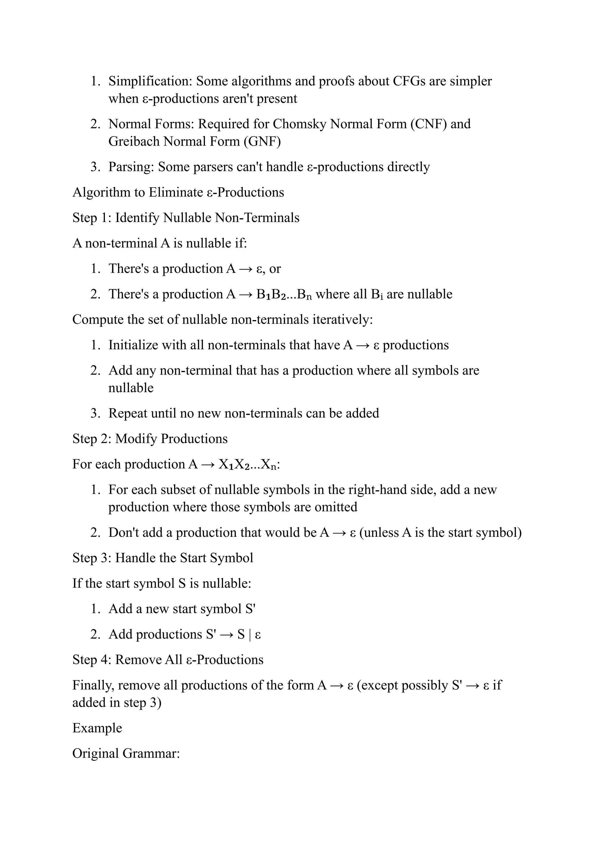 1. Simplification: Some algorithms and proofs about CFGs are simpler
when ε-productions aren't present
2. Normal Forms: Required for Chomsky Normal Form (CNF) and
Greibach Normal Form (GNF)
3. Parsing: Some parsers can't handle ε-productions directly
Algorithm to Eliminate ε-Productions
Step 1: Identify Nullable Non-Terminals
A non-terminal A is nullable if:
1. There's a production A → ε, or
2. There's a production A → B B ...B where all B are nullable
₁ ₂ ₙ ᵢ
Compute the set of nullable non-terminals iteratively:
1. Initialize with all non-terminals that have A → ε productions
2. Add any non-terminal that has a production where all symbols are
nullable
3. Repeat until no new non-terminals can be added
Step 2: Modify Productions
For each production A → X X ...X :
₁ ₂ ₙ
1. For each subset of nullable symbols in the right-hand side, add a new
production where those symbols are omitted
2. Don't add a production that would be A → ε (unless A is the start symbol)
Step 3: Handle the Start Symbol
If the start symbol S is nullable:
1. Add a new start symbol S'
2. Add productions S' → S | ε
Step 4: Remove All ε-Productions
Finally, remove all productions of the form A → ε (except possibly S' → ε if
added in step 3)
Example
Original Grammar:
 