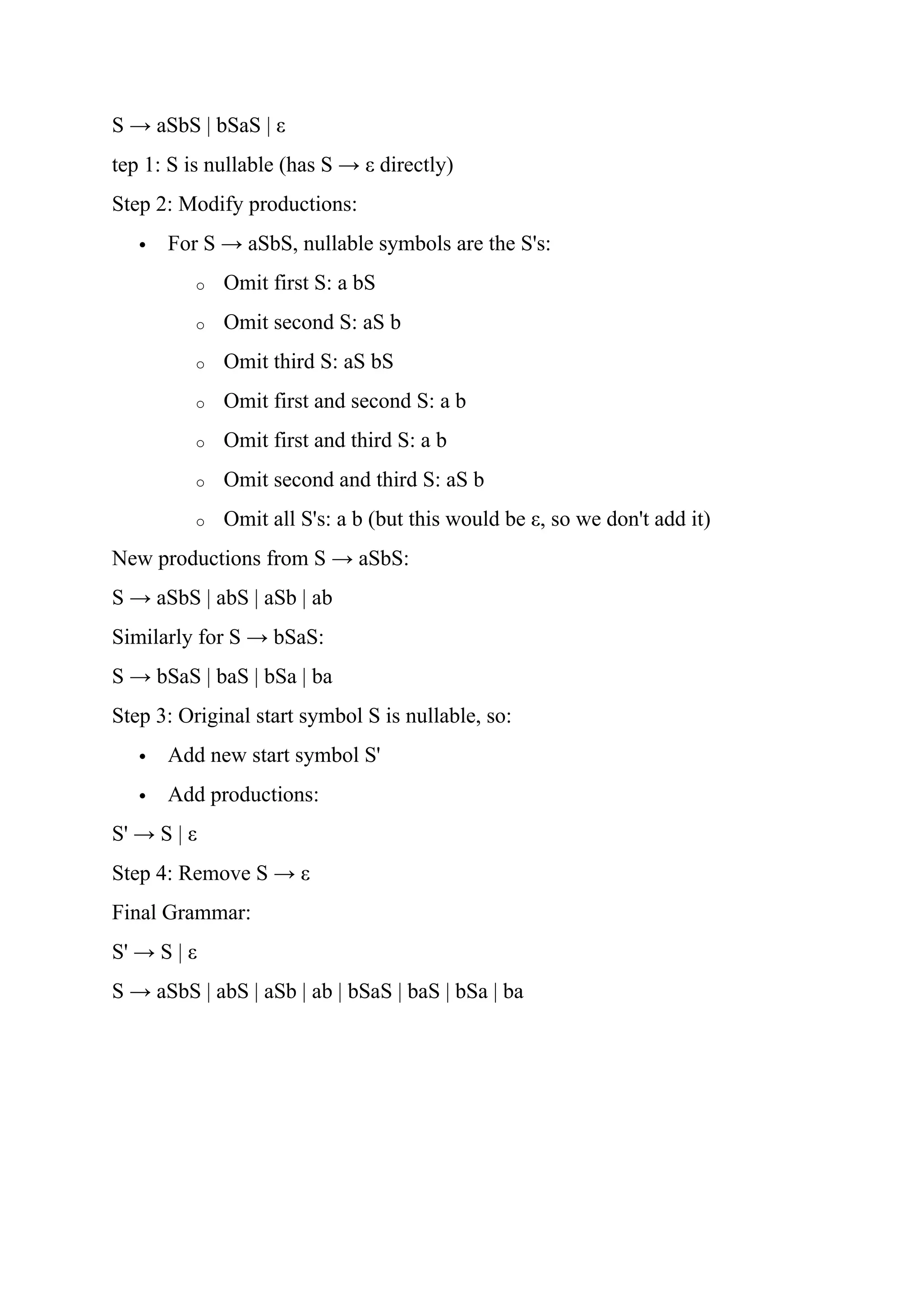 S → aSbS | bSaS | ε
tep 1: S is nullable (has S → ε directly)
Step 2: Modify productions:
 For S → aSbS, nullable symbols are the S's:
o Omit first S: a bS
o Omit second S: aS b
o Omit third S: aS bS
o Omit first and second S: a b
o Omit first and third S: a b
o Omit second and third S: aS b
o Omit all S's: a b (but this would be ε, so we don't add it)
New productions from S → aSbS:
S → aSbS | abS | aSb | ab
Similarly for S → bSaS:
S → bSaS | baS | bSa | ba
Step 3: Original start symbol S is nullable, so:
 Add new start symbol S'
 Add productions:
S' → S | ε
Step 4: Remove S → ε
Final Grammar:
S' → S | ε
S → aSbS | abS | aSb | ab | bSaS | baS | bSa | ba
 