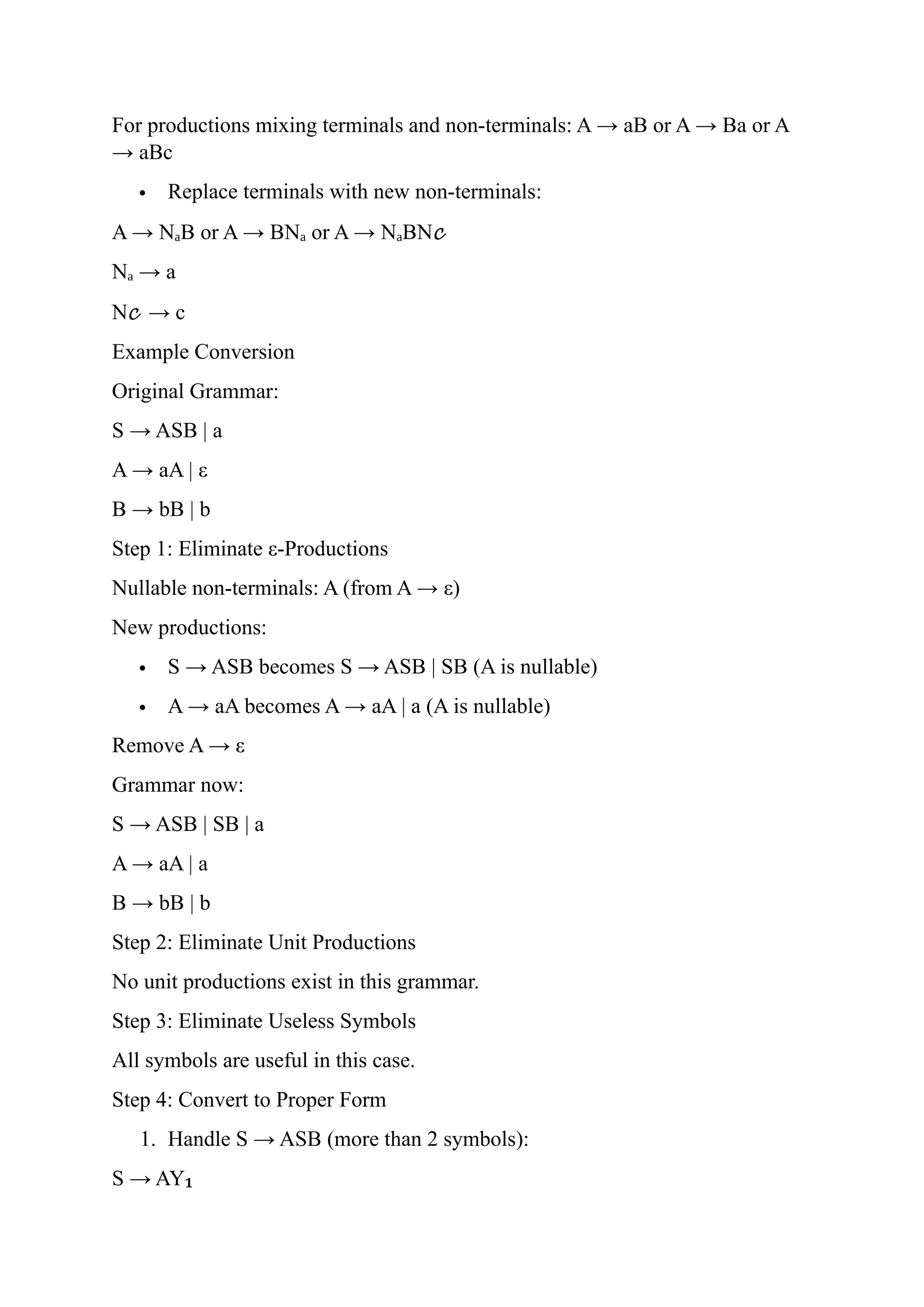 For productions mixing terminals and non-terminals: A → aB or A → Ba or A
→ aBc
 Replace terminals with new non-terminals:
A → N B or A → BN or A → N BN
ₐ ₐ ₐ 𝒸
N → a
ₐ
N𝒸 → c
Example Conversion
Original Grammar:
S → ASB | a
A → aA | ε
B → bB | b
Step 1: Eliminate ε-Productions
Nullable non-terminals: A (from A → ε)
New productions:
 S → ASB becomes S → ASB | SB (A is nullable)
 A → aA becomes A → aA | a (A is nullable)
Remove A → ε
Grammar now:
S → ASB | SB | a
A → aA | a
B → bB | b
Step 2: Eliminate Unit Productions
No unit productions exist in this grammar.
Step 3: Eliminate Useless Symbols
All symbols are useful in this case.
Step 4: Convert to Proper Form
1. Handle S → ASB (more than 2 symbols):
S → AY₁
 