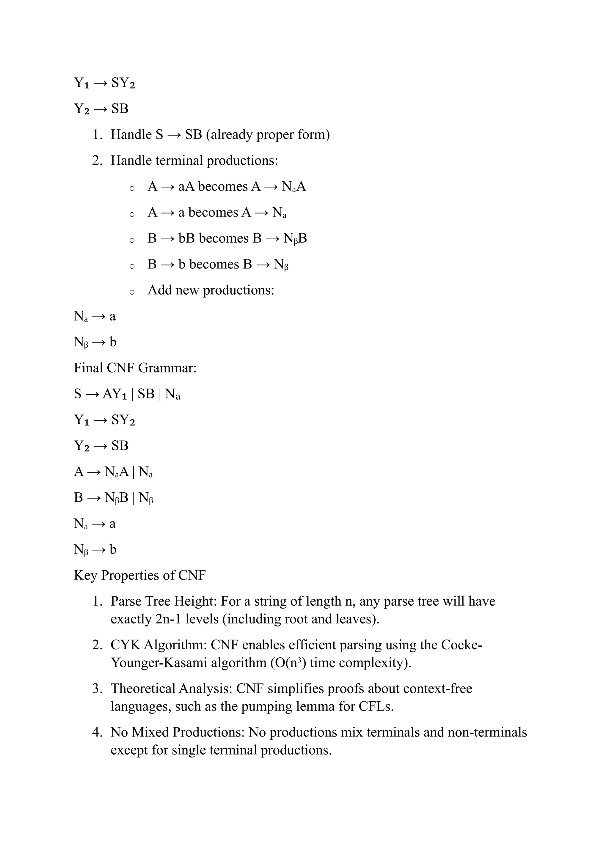 Y → SY
₁ ₂
Y → SB
₂
1. Handle S → SB (already proper form)
2. Handle terminal productions:
o A → aA becomes A → N A
ₐ
o A → a becomes A → Nₐ
o B → bB becomes B → N B
ᵦ
o B → b becomes B → Nᵦ
o Add new productions:
N → a
ₐ
N → b
ᵦ
Final CNF Grammar:
S → AY | SB | N
₁ ₐ
Y → SY
₁ ₂
Y → SB
₂
A → N A | N
ₐ ₐ
B → N B | N
ᵦ ᵦ
N → a
ₐ
N → b
ᵦ
Key Properties of CNF
1. Parse Tree Height: For a string of length n, any parse tree will have
exactly 2n-1 levels (including root and leaves).
2. CYK Algorithm: CNF enables efficient parsing using the Cocke-
Younger-Kasami algorithm (O(n³) time complexity).
3. Theoretical Analysis: CNF simplifies proofs about context-free
languages, such as the pumping lemma for CFLs.
4. No Mixed Productions: No productions mix terminals and non-terminals
except for single terminal productions.
 