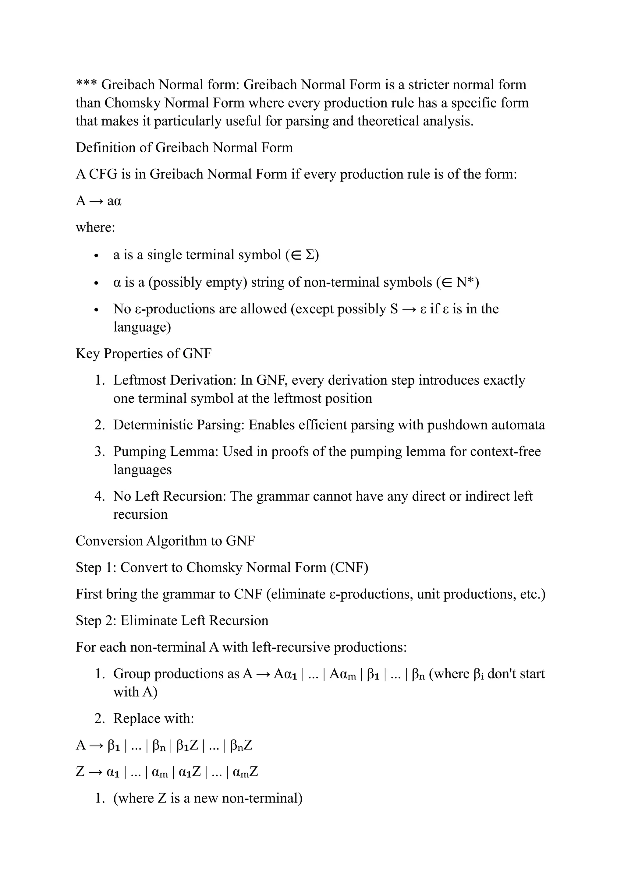 *** Greibach Normal form: Greibach Normal Form is a stricter normal form
than Chomsky Normal Form where every production rule has a specific form
that makes it particularly useful for parsing and theoretical analysis.
Definition of Greibach Normal Form
A CFG is in Greibach Normal Form if every production rule is of the form:
A → aα
where:
 a is a single terminal symbol (∈ Σ)
 α is a (possibly empty) string of non-terminal symbols (∈ N*)
 No ε-productions are allowed (except possibly S → ε if ε is in the
language)
Key Properties of GNF
1. Leftmost Derivation: In GNF, every derivation step introduces exactly
one terminal symbol at the leftmost position
2. Deterministic Parsing: Enables efficient parsing with pushdown automata
3. Pumping Lemma: Used in proofs of the pumping lemma for context-free
languages
4. No Left Recursion: The grammar cannot have any direct or indirect left
recursion
Conversion Algorithm to GNF
Step 1: Convert to Chomsky Normal Form (CNF)
First bring the grammar to CNF (eliminate ε-productions, unit productions, etc.)
Step 2: Eliminate Left Recursion
For each non-terminal A with left-recursive productions:
1. Group productions as A → Aα | ... | Aα | β | ... | β (where β don't start
₁ ₘ ₁ ₙ ᵢ
with A)
2. Replace with:
A → β | ... | β | β Z | ... | β Z
₁ ₙ ₁ ₙ
Z → α | ... | α | α Z | ... | α Z
₁ ₘ ₁ ₘ
1. (where Z is a new non-terminal)
 