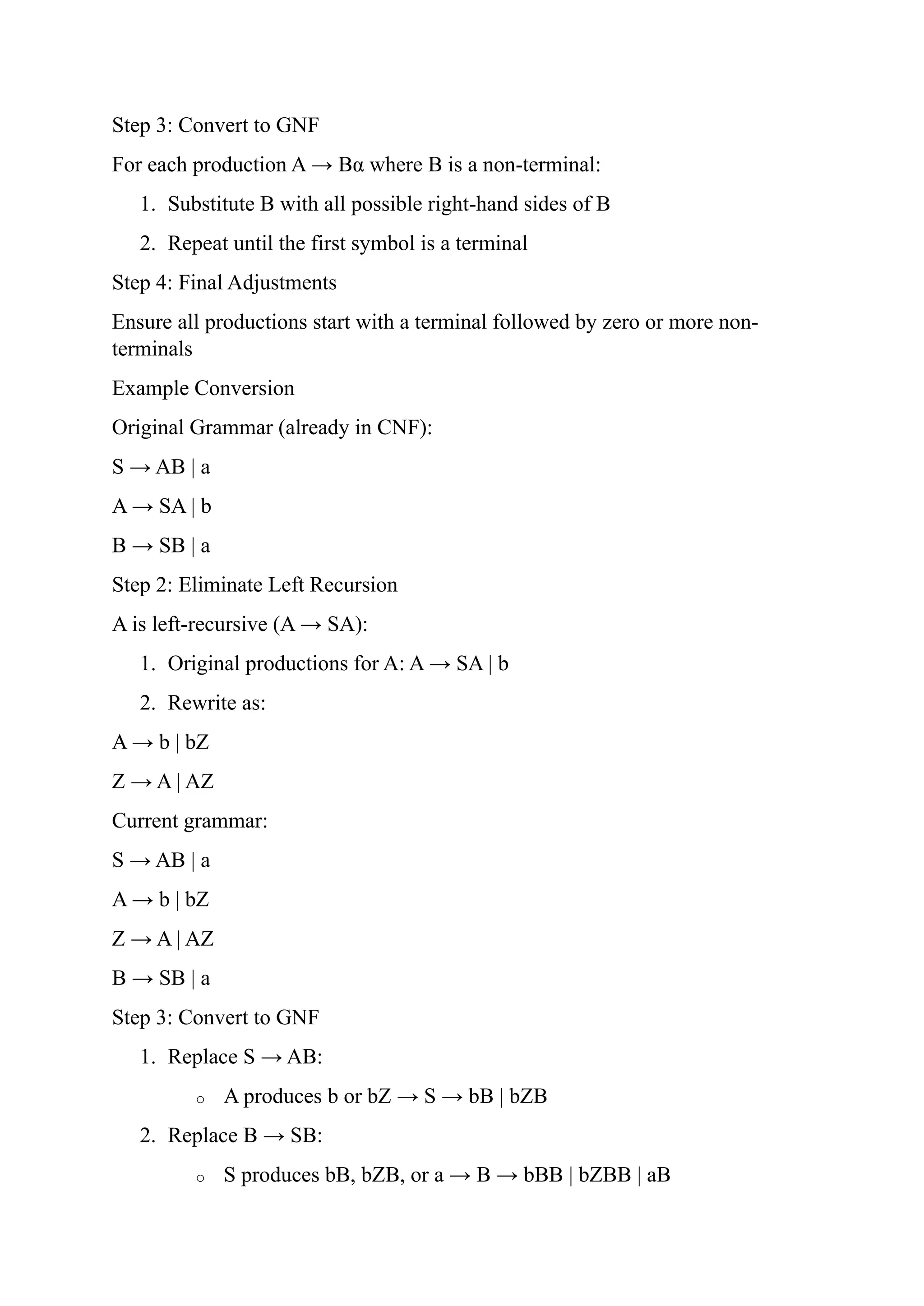 Step 3: Convert to GNF
For each production A → Bα where B is a non-terminal:
1. Substitute B with all possible right-hand sides of B
2. Repeat until the first symbol is a terminal
Step 4: Final Adjustments
Ensure all productions start with a terminal followed by zero or more non-
terminals
Example Conversion
Original Grammar (already in CNF):
S → AB | a
A → SA | b
B → SB | a
Step 2: Eliminate Left Recursion
A is left-recursive (A → SA):
1. Original productions for A: A → SA | b
2. Rewrite as:
A → b | bZ
Z → A | AZ
Current grammar:
S → AB | a
A → b | bZ
Z → A | AZ
B → SB | a
Step 3: Convert to GNF
1. Replace S → AB:
o A produces b or bZ → S → bB | bZB
2. Replace B → SB:
o S produces bB, bZB, or a → B → bBB | bZBB | aB
 