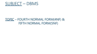 SUBJECT – DBMS
TOPIC – FOURTH NORMAL FORM(4NF) &
FIFTH NORMAL FORM(5NF)
 