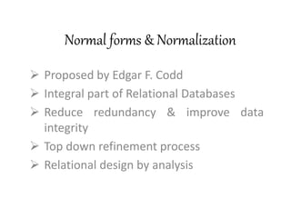 Normal forms & Normalization
 Proposed by Edgar F. Codd
 Integral part of Relational Databases
 Reduce redundancy & improve data
integrity
 Top down refinement process
 Relational design by analysis
 