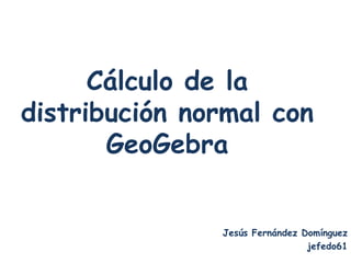 Cálculo de la
distribución normal con
       GeoGebra


               Jesús Fernández Domínguez
                                jefedo61
 