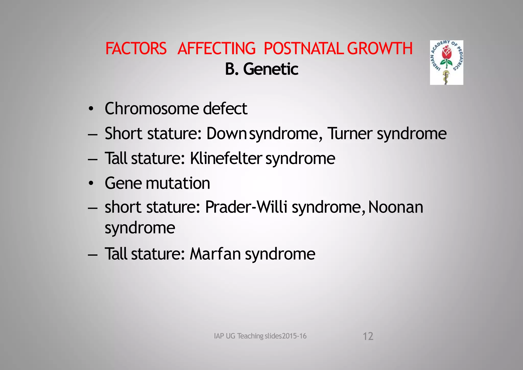 FACTORS AFFECTING POSTNATAL GROWTH
B. Genetic
• Chromosome defect
– Short stature: Downsyndrome, Turner syndrome
– Tall stature: Klinefelter syndrome
• Gene mutation
– short stature: Prader‐Willi syndrome,Noonan
syndrome
– Tall stature: Marfan syndrome
12
IAP UG Teaching slides2015‐16
 