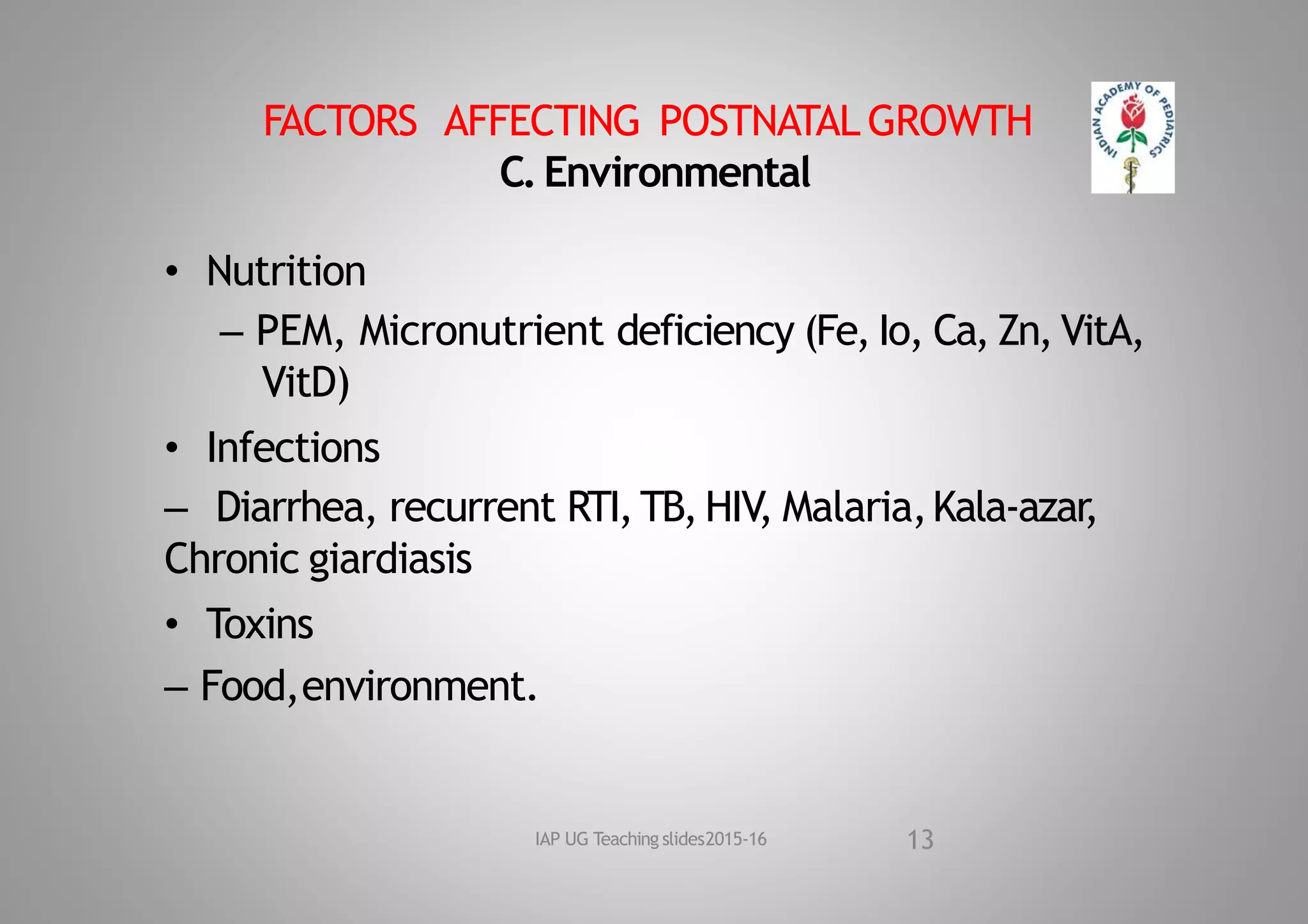 FACTORS AFFECTING POSTNATAL GROWTH
C.Environmental
• Nutrition
– PEM, Micronutrient deficiency (Fe, Io, Ca, Zn, VitA,
VitD)
• Infections
– Diarrhea, recurrent RTI,TB, HIV, Malaria,Kala‐azar
,
Chronic giardiasis
• Toxins
– Food,environment.
13
IAP UG Teaching slides2015‐16
 