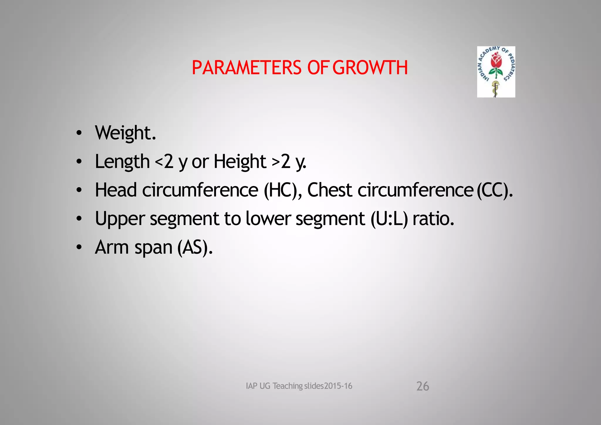 PARAMETERS OFGROWTH
• Weight.
• Length <2 y or Height >2 y
.
• Head circumference (HC), Chest circumference(CC).
• Upper segment to lower segment (U:L) ratio.
• Arm span (AS).
26
IAP UG Teaching slides2015‐16
 