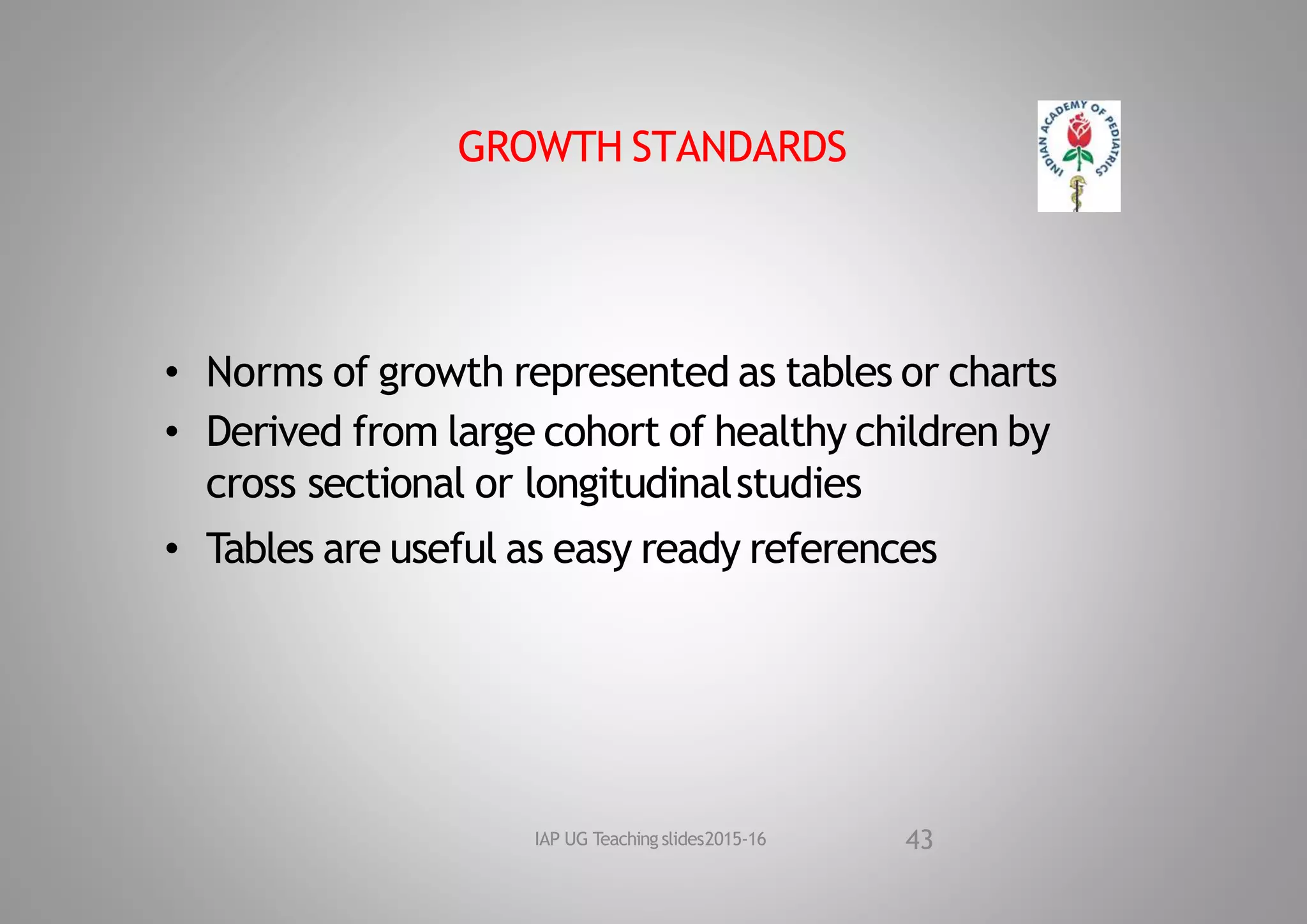 GROWTH STANDARDS
• Norms of growth represented as tables or charts
• Derived from large cohort of healthy children by
cross sectional or longitudinalstudies
• Tables are useful as easy ready references
43
IAP UG Teaching slides2015‐16
 
