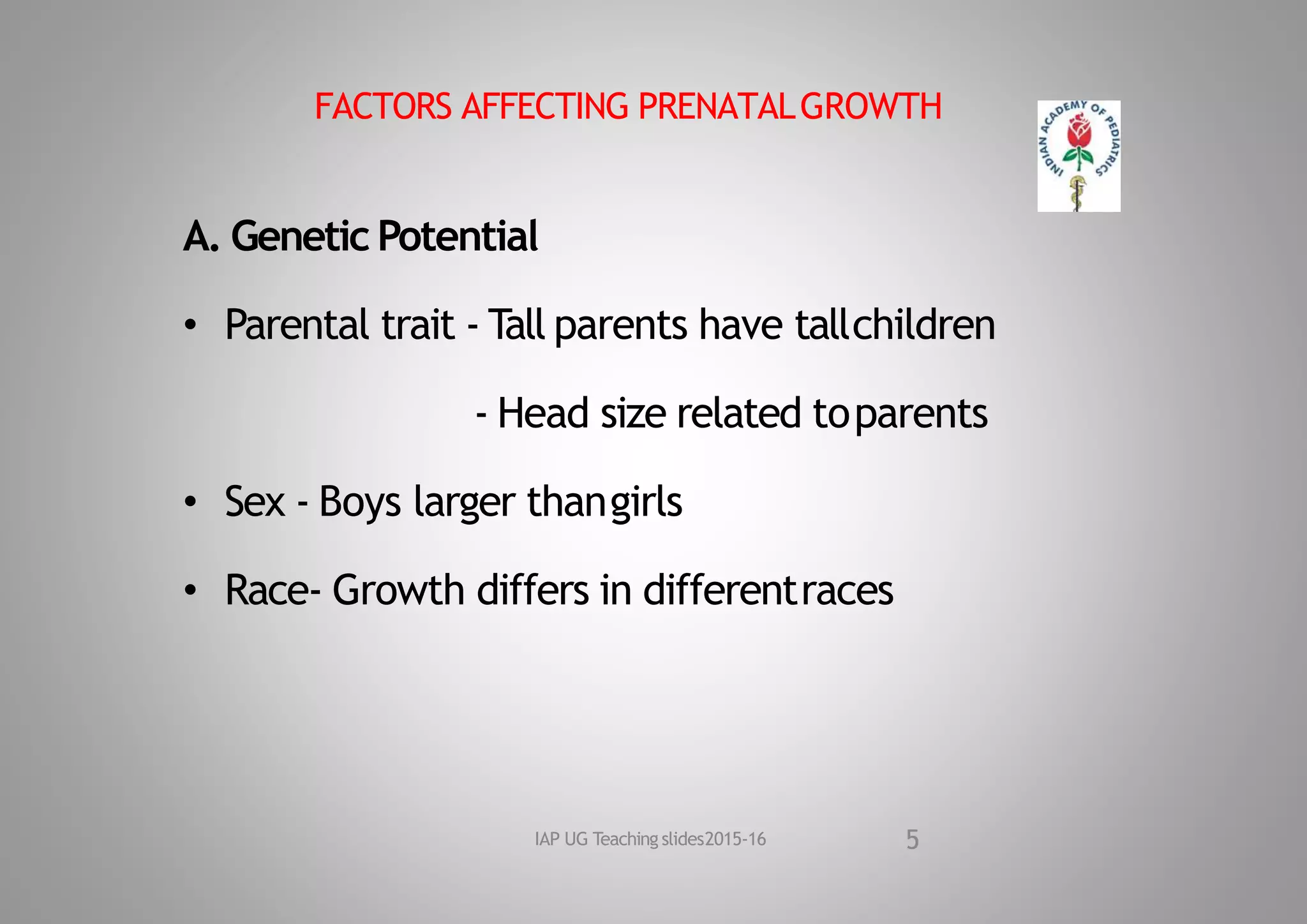 FACTORS AFFECTING PRENATALGROWTH
A. Genetic Potential
• Parental trait ‐ Tall parents have tallchildren
‐ Head size related toparents
• Sex ‐ Boys larger thangirls
• Race‐ Growth differs in differentraces
5
IAP UG Teaching slides2015‐16
 