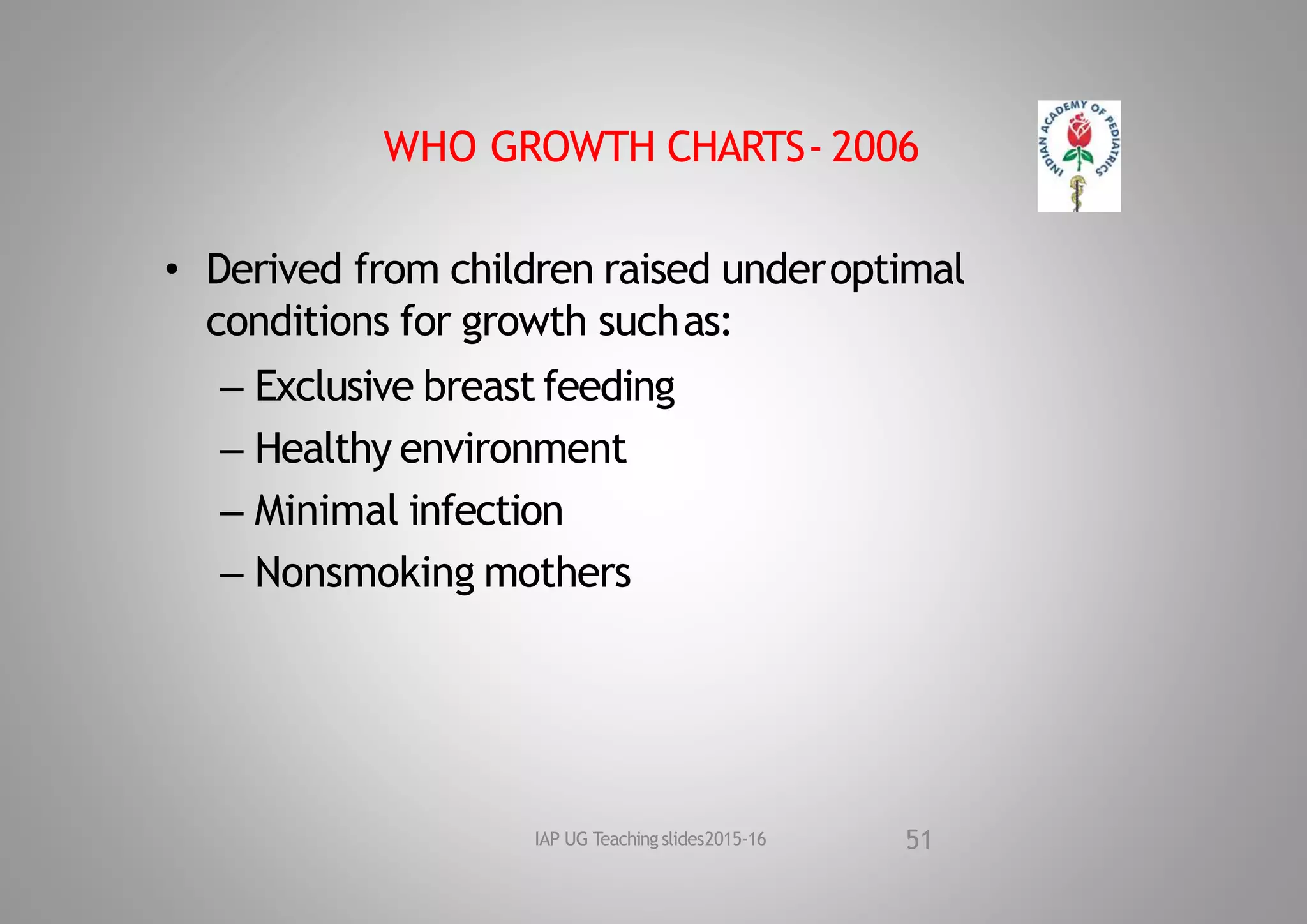 WHO GROWTH CHARTS‐ 2006
• Derived from children raised underoptimal
conditions for growth suchas:
– Exclusive breast feeding
– Healthy environment
– Minimal infection
– Nonsmoking mothers
51
IAP UG Teaching slides2015‐16
 