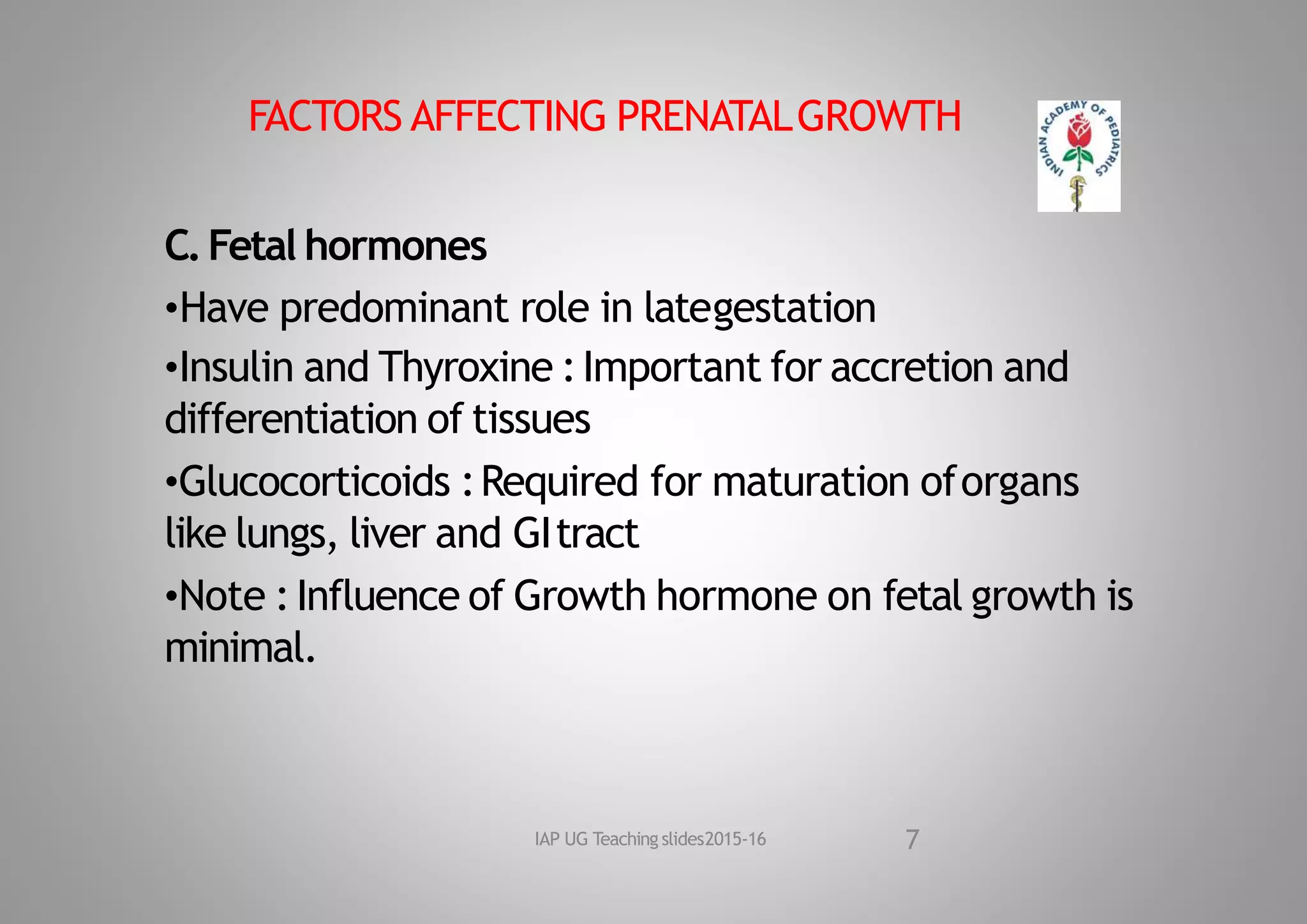 FACTORS AFFECTING PRENATALGROWTH
C.Fetal hormones
•Have predominant role in lategestation
•Insulin and Thyroxine :Important for accretion and
differentiation of tissues
•Glucocorticoids :Required for maturation oforgans
like lungs, liver and GItract
•Note :Influence of Growth hormone on fetal growth is
minimal.
7
IAP UG Teaching slides2015‐16
 