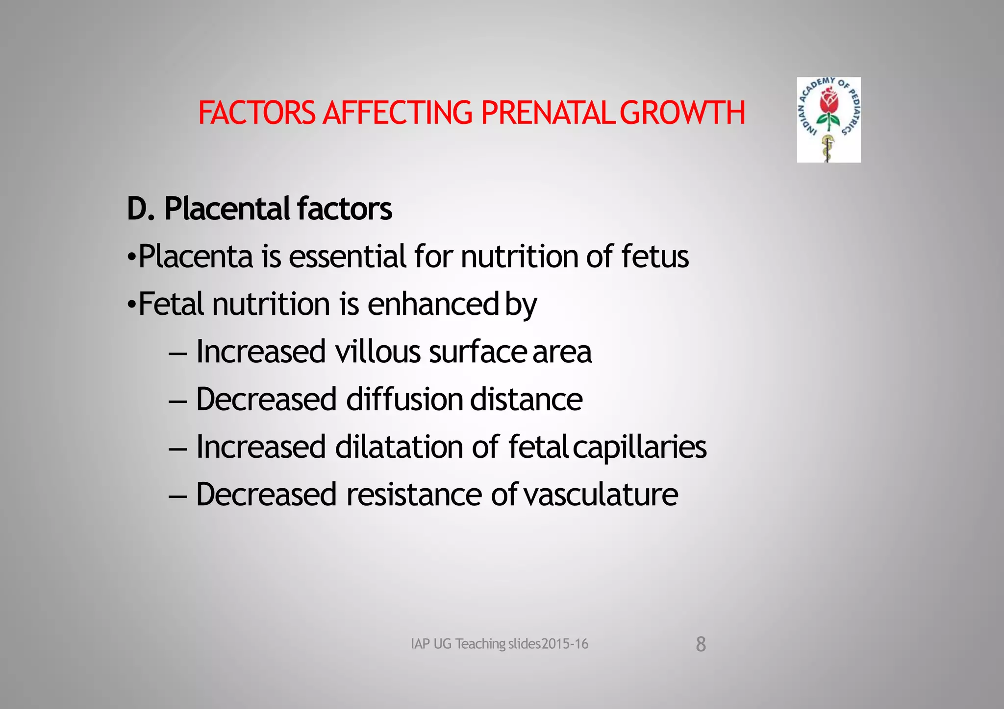 FACTORS AFFECTING PRENATALGROWTH
D. Placental factors
•Placenta is essential for nutrition of fetus
•Fetal nutrition is enhancedby
– Increased villous surfacearea
– Decreased diffusion distance
– Increased dilatation of fetalcapillaries
– Decreased resistance ofvasculature
8
IAP UG Teaching slides2015‐16
 
