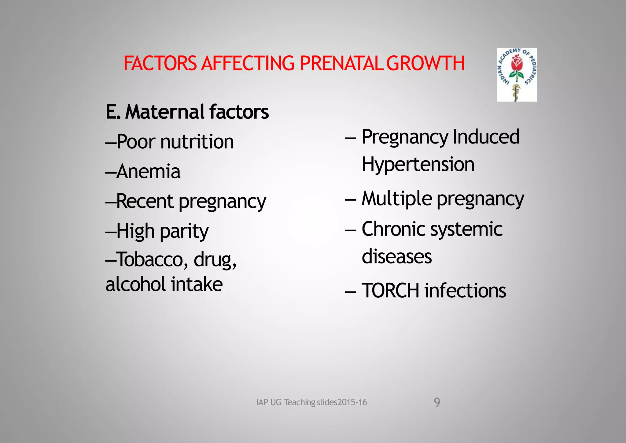 FACTORS AFFECTING PRENATALGROWTH
E.Maternal factors
–Poor nutrition
–Anemia
–Recent pregnancy
–High parity
–Tobacco, drug,
alcohol intake
– Pregnancy Induced
Hypertension
– Multiple pregnancy
– Chronic systemic
diseases
– TORCH infections
9
IAP UG Teaching slides2015‐16
 
