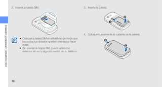 2. Inserte la tarjeta SIM.                                   3. Inserte la batería.
instalación y preparación del teléfono móvil




                                                                                                            4. Coloque nuevamente la cubierta de la batería.
                                                      • Coloque la tarjeta SIM en el teléfono de modo que
                                                        los contactos dorados queden orientados hacia
                                                        abajo.
                                                      • Sin insertar la tarjeta SIM, puede utilizar los
                                                        servicios sin red y algunos menús de su teléfono.




                                               16
 