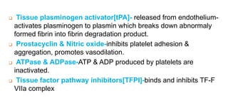  Tissue plasminogen activator[tPA]- released from endothelium-
activates plasminogen to plasmin which breaks down abnormaly
formed fibrin into fibrin degradation product.
 Prostacyclin & Nitric oxide-inhibits platelet adhesion &
aggregation, promotes vasodilation.
 ATPase & ADPase-ATP & ADP produced by platelets are
inactivated.
 Tissue factor pathway inhibitors[TFPI]-binds and inhibits TF-F
VIIa complex
 