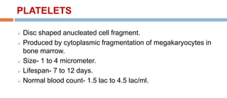 PLATELETS
 Disc shaped anucleated cell fragment.
 Produced by cytoplasmic fragmentation of megakaryocytes in
bone marrow.
 Size- 1 to 4 micrometer.
 Lifespan- 7 to 12 days.
 Normal blood count- 1.5 lac to 4.5 lac/ml.
 