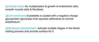  Growth factor-for multiplication & growth of endothelial cells,
smooth muscle cells & fibroblast.
Cell membrane of platelets is coated with a negative charge
glycoprotein glycocalyx that repulses adherence to normal
endothelium.
Membrane phospholipid- activate multiple stages in the blood
clotting process and provide surface for it.
 