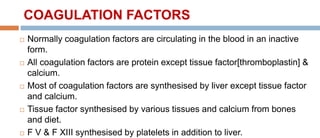 COAGULATION FACTORS
 Normally coagulation factors are circulating in the blood in an inactive
form.
 All coagulation factors are protein except tissue factor[thromboplastin] &
calcium.
 Most of coagulation factors are synthesised by liver except tissue factor
and calcium.
 Tissue factor synthesised by various tissues and calcium from bones
and diet.
 F V & F XIII synthesised by platelets in addition to liver.
 