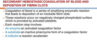 SECONDARY HEMOSTASIS:COAGULATION OF BLOOD AND
DEPOSITION OF FIBRIN CLOTS
 Coagulation of blood is a series of amplìfying enzymatic reaction
that leads to deposition of an insoluble fibrin clots.
 These reactions occur on negatively charged phospholipid surface
which is provided by activated platelets.
 Each reaction step involves-
 An enzyme-an activated coagulation factor
 A substrate-an inactive proenzyme form of a coagulation factor
 A cofactor-a reaction accelerator
 