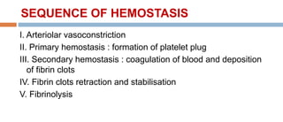 SEQUENCE OF HEMOSTASIS
I. Arteriolar vasoconstriction
II. Primary hemostasis : formation of platelet plug
III. Secondary hemostasis : coagulation of blood and deposition
of fibrin clots
IV. Fibrin clots retraction and stabilisation
V. Fibrinolysis
 