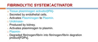 FIBRINOLYTIC SYSTEM:ACTIVATOR
 Tissue plasminogen activator[tPA]-
 Secreted by endothelial cells.
 Activates Plasminogen to Plasmin.
 Urokinase-
 Produced by kidney.
 Activates plasminogen to plasmin.
 Plasmin-
 Degraded fibrinogen/fibrin into fibrinogen/fibrin degration
product[FDPs].
 