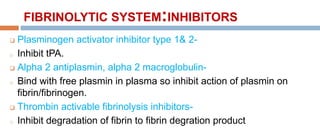 FIBRINOLYTIC SYSTEM:INHIBITORS
 Plasminogen activator inhibitor type 1& 2-
o Inhibit tPA.
 Alpha 2 antiplasmin, alpha 2 macroglobulin-
o Bind with free plasmin in plasma so inhibit action of plasmin on
fibrin/fibrinogen.
 Thrombin activable fibrinolysis inhibitors-
o Inhibit degradation of fibrin to fibrin degration product
 