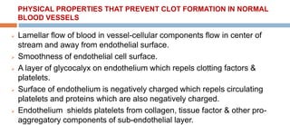 PHYSICAL PROPERTIES THAT PREVENT CLOT FORMATION IN NORMAL
BLOOD VESSELS
 Lamellar flow of blood in vessel-cellular components flow in center of
stream and away from endothelial surface.
 Smoothness of endothelial cell surface.
 A layer of glycocalyx on endothelium which repels clotting factors &
platelets.
 Surface of endothelium is negatively charged which repels circulating
platelets and proteins which are also negatively charged.
 Endothelium shields platelets from collagen, tissue factor & other pro-
aggregatory components of sub-endothelial layer.
 