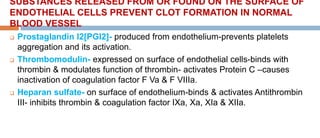 SUBSTANCES RELEASED FROM OR FOUND ON THE SURFACE OF
ENDOTHELIAL CELLS PREVENT CLOT FORMATION IN NORMAL
BLOOD VESSEL
 Prostaglandin I2[PGI2]- produced from endothelium-prevents platelets
aggregation and its activation.
 Thrombomodulin- expressed on surface of endothelial cells-binds with
thrombin & modulates function of thrombin- activates Protein C –causes
inactivation of coagulation factor F Va & F VIIIa.
 Heparan sulfate- on surface of endothelium-binds & activates Antithrombin
III- inhibits thrombin & coagulation factor IXa, Xa, XIa & XIIa.
 